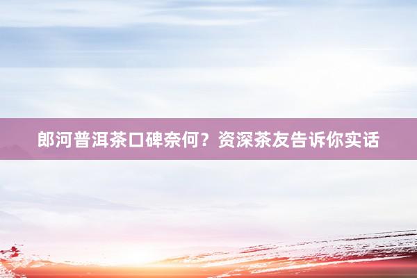 郎河普洱茶口碑奈何？资深茶友告诉你实话