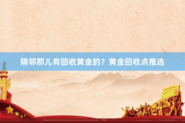 隔邻那儿有回收黄金的？黄金回收点推选