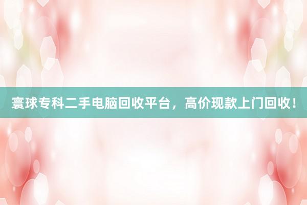 寰球专科二手电脑回收平台，高价现款上门回收！